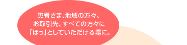 患者さま、地域の方々、お取引先。すべての方々に「ほっ」としていただける場に。